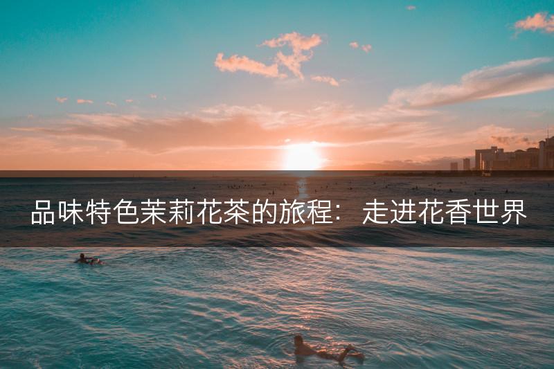 品味特色茉莉花茶的旅程:走进花香世界(图1) 品味特色茉莉花茶的旅程:走进花香世界(图1)