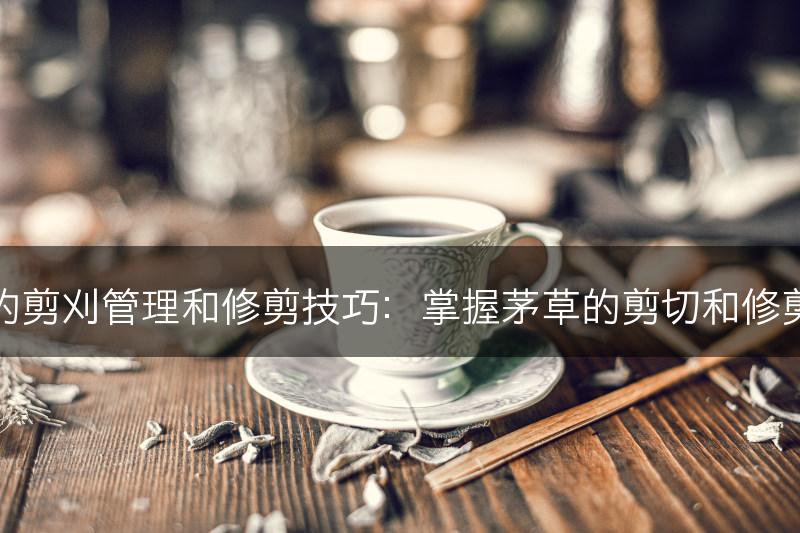 茅草的剪刈管理和修剪技巧：掌握茅草的剪切和修剪要点(图1)
