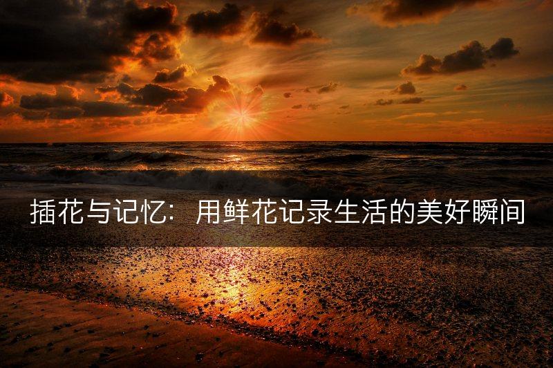 插花与记忆:用鲜花记录生活的美好瞬间(图1) 插花与记忆:用鲜花记录生活的美好瞬间(图1)