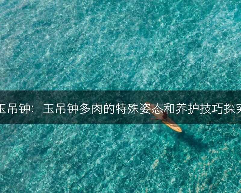 玉吊钟：玉吊钟多肉的特殊姿态和养护技巧探究(图1)