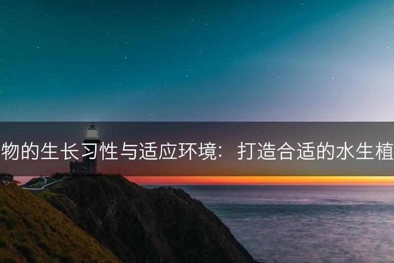 水生植物的生长习性与适应环境：打造合适的水生植物生境(图1)